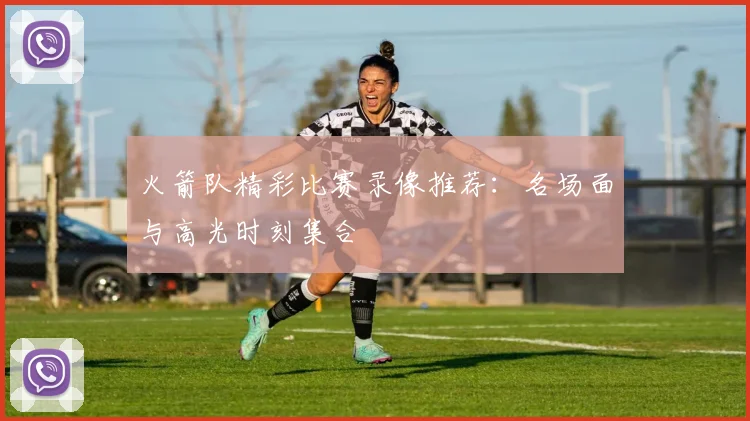 火箭队精彩比赛录像推荐：名场面与高光时刻集合