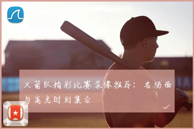 火箭队精彩比赛录像推荐：名场面与高光时刻集合