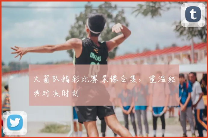 火箭队精彩比赛录像合集，重温经典对决时刻