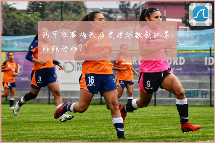 西甲联赛梅西历史进球数创纪录，谁能超越？