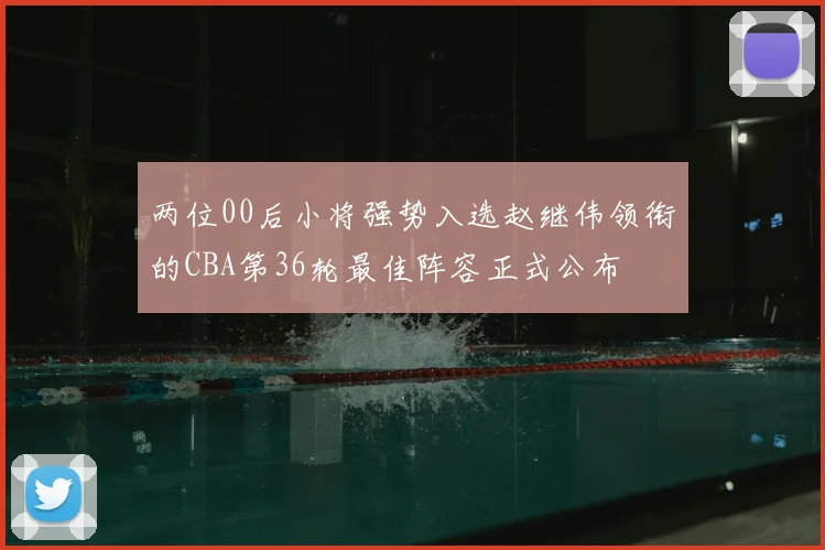 两位00后小将强势入选赵继伟领衔的CBA第36轮最佳阵容正式公布